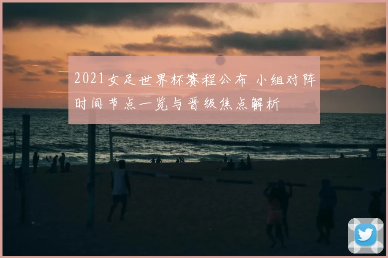 2021女足世界杯赛程公布 小组对阵时间节点一览与晋级焦点解析