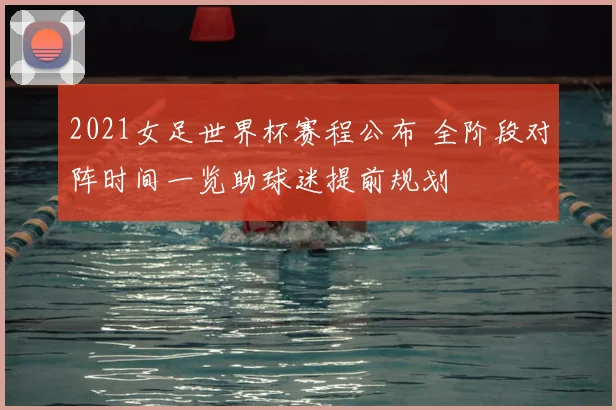 2021女足世界杯赛程公布 全阶段对阵时间一览助球迷提前规划