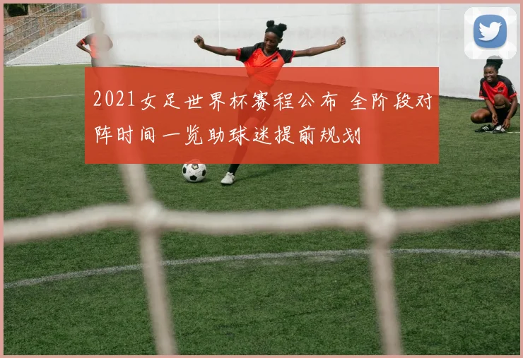 2021女足世界杯赛程公布 全阶段对阵时间一览助球迷提前规划