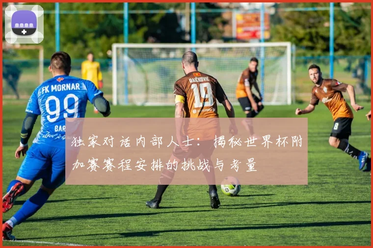 独家对话内部人士：揭秘世界杯附加赛赛程安排的挑战与考量