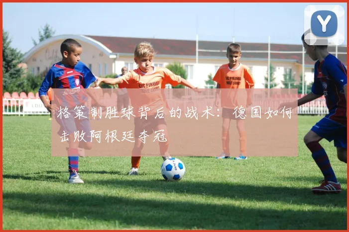 格策制胜球背后的战术：德国如何击败阿根廷夺冠