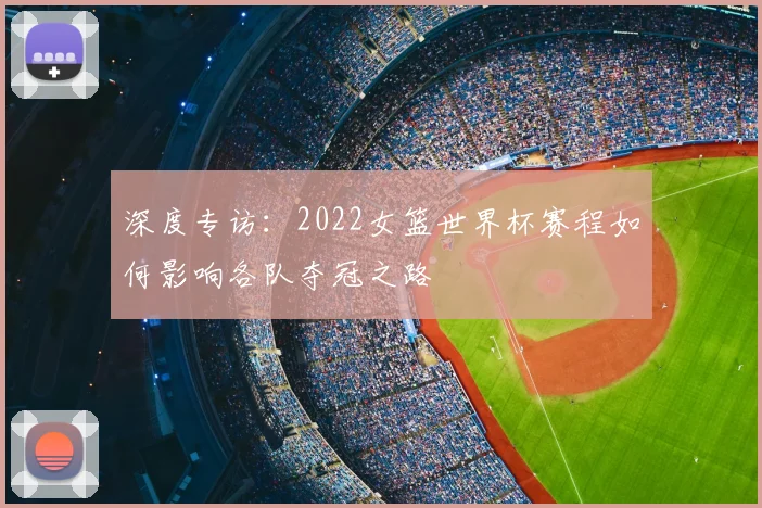 深度专访：2022女篮世界杯赛程如何影响各队夺冠之路