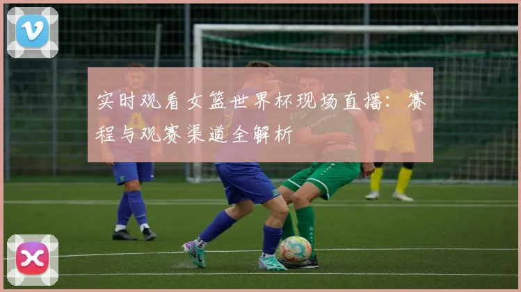 实时观看女篮世界杯现场直播：赛程与观赛渠道全解析