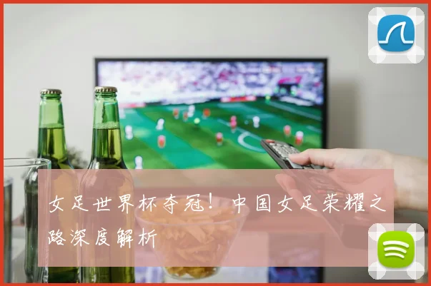 女足世界杯夺冠！中国女足荣耀之路深度解析