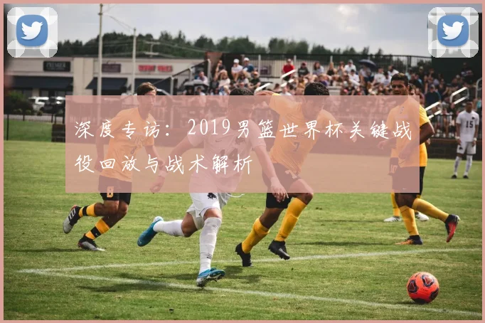 深度专访：2019男篮世界杯关键战役回放与战术解析