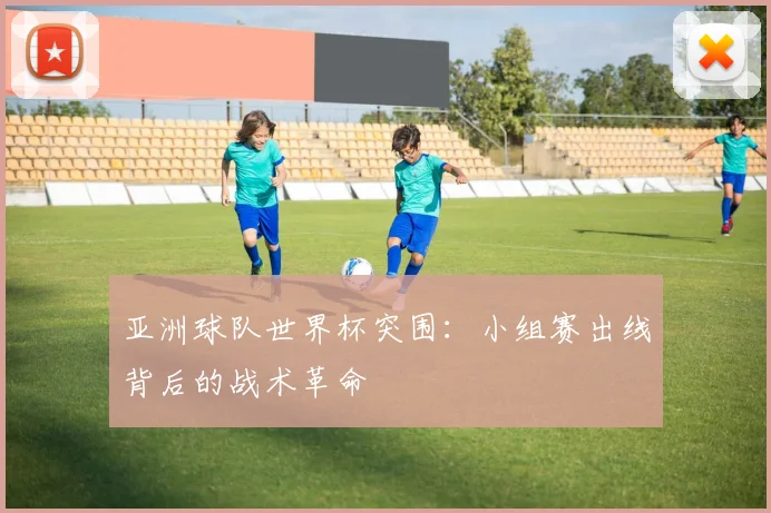 亚洲球队世界杯突围：小组赛出线背后的战术革命