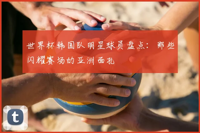 世界杯韩国队明星球员盘点:那些闪耀赛场的亚洲面孔