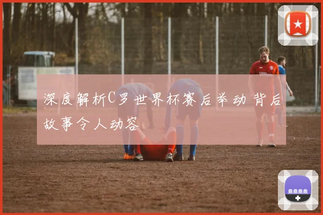 深度解析C罗世界杯赛后举动 背后故事令人动容