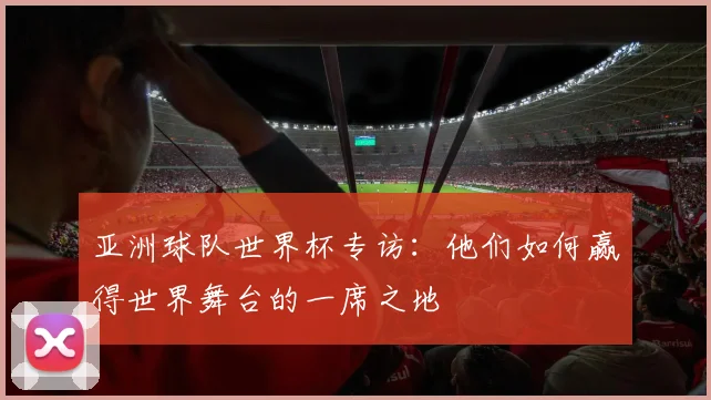 亚洲球队世界杯专访：他们如何赢得世界舞台的一席之地