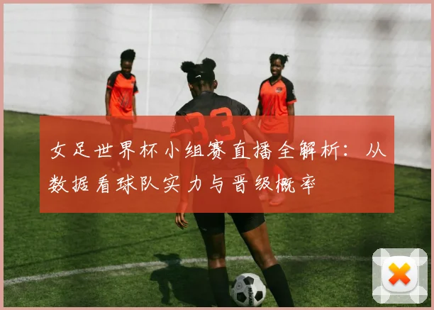 女足世界杯小组赛直播全解析：从数据看球队实力与晋级概率