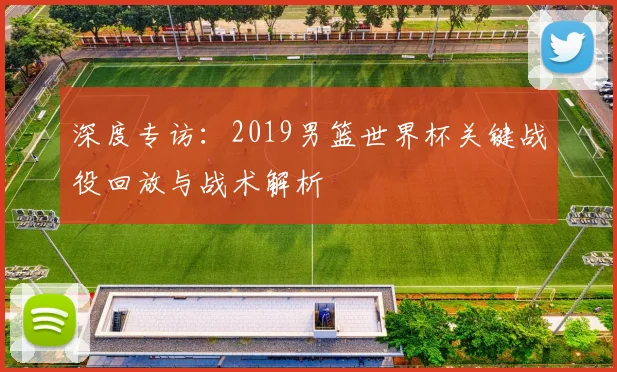 深度专访：2019男篮世界杯关键战役回放与战术解析