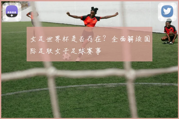 女足世界杯是否存在？全面解读国际足联女子足球赛事